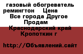 газовый обогреватель ремингтон  › Цена ­ 4 000 - Все города Другое » Продам   . Краснодарский край,Кропоткин г.